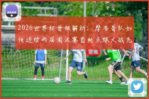 2026世界杯晋级解析：摩洛哥队如何连续两届淘汰赛首轮点球大战先胜西班牙再克荷兰？