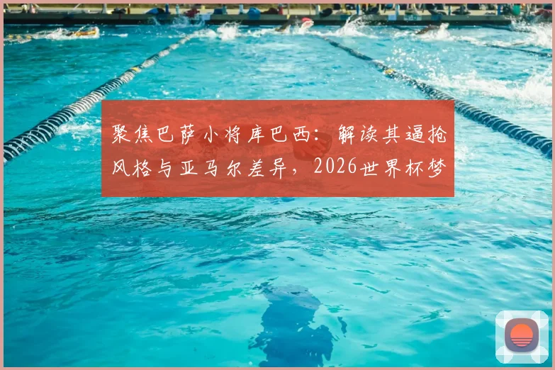 聚焦巴萨小将库巴西:解读其逼抢风格与亚马尔差异,2026世界杯梦想从何起步