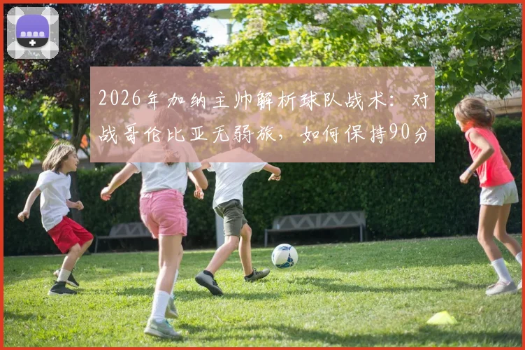 2026年加纳主帅解析球队战术：对战哥伦比亚无弱旅，如何保持90分钟高强度专注成为关键