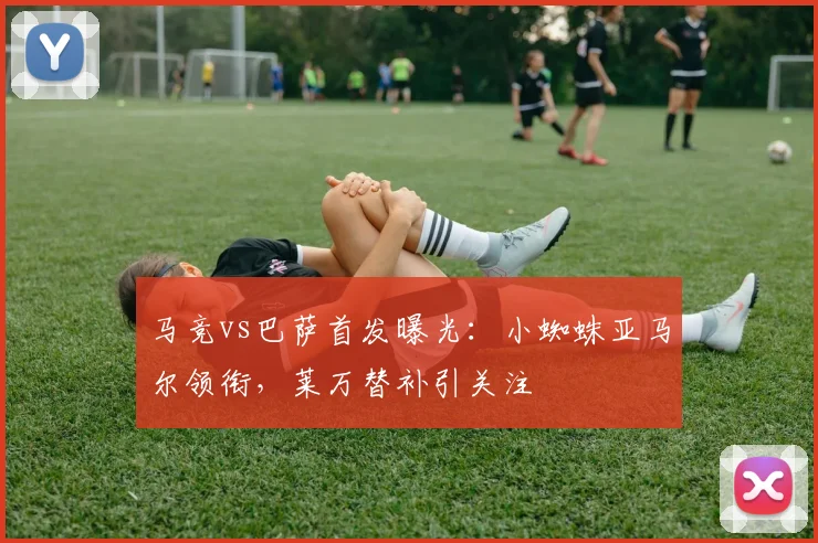 马竞vs巴萨首发曝光：小蜘蛛亚马尔领衔，莱万替补引关注