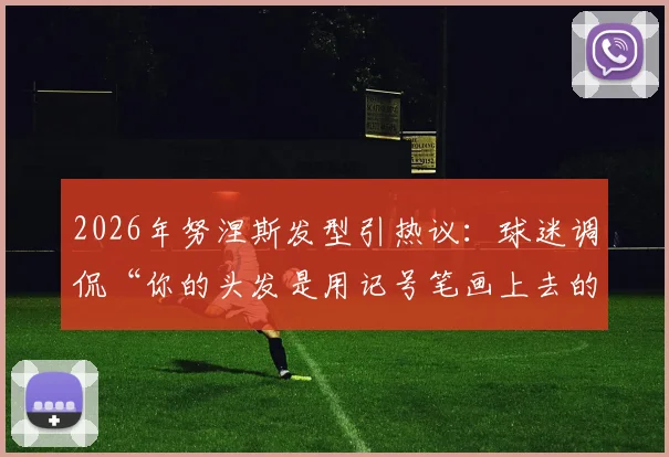 2026年努涅斯发型引热议:球迷调侃“你的头发是用记号笔画上去的吗?”,背后故事揭秘