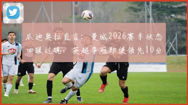 瓜迪奥拉直言:曼城2026赛季状态回暖过晚,英超争冠即使领先10分也难言保险