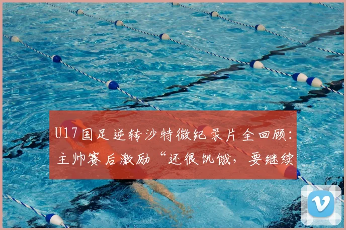 U17国足逆转沙特微纪录片全回顾：主帅赛后激励“还很饥饿，要继续赢”，展望2026世界杯周期