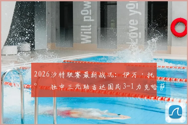 2026沙特联赛最新战况：伊万·托尼独中三元助吉达国民3-1力克哈萨征服，球星高光与错失良机全解析