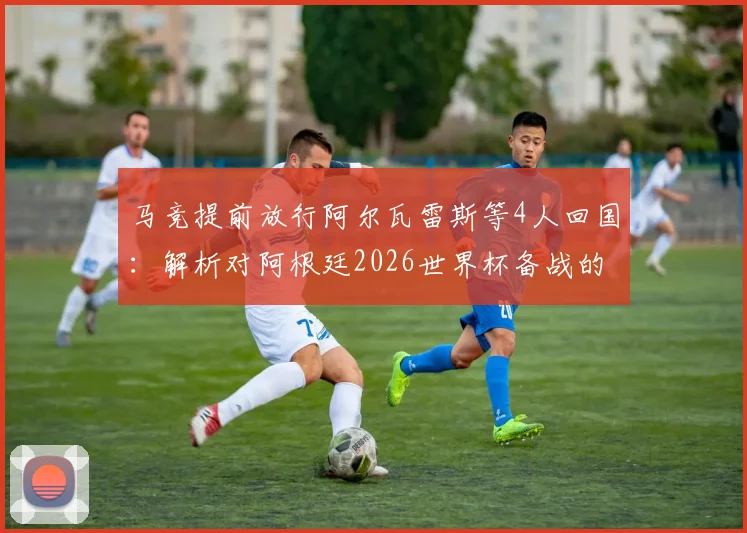 马竞提前放行阿尔瓦雷斯等4人回国：解析对阿根廷2026世界杯备战的影响与球员前景