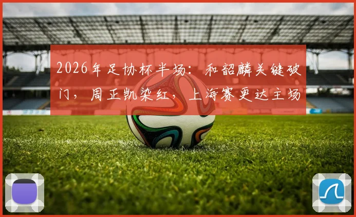 2026年足协杯半场:和韶麟关键破门,周正凯染红,上海赛更达主场1-0领先延边龙鼎全解析