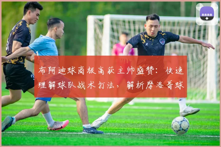 布阿迪球商极高获主帅盛赞:快速理解球队战术打法,解析摩洛哥球员2026成功关键