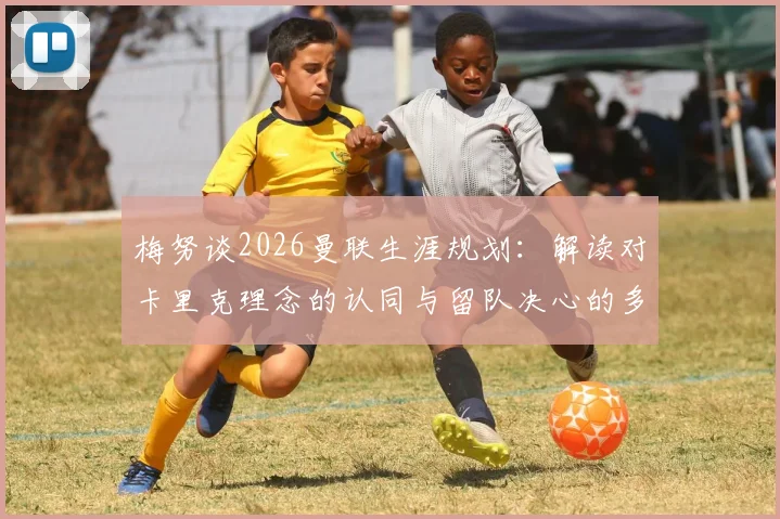 梅努谈2026曼联生涯规划:解读对卡里克理念的认同与留队决心的多重考量