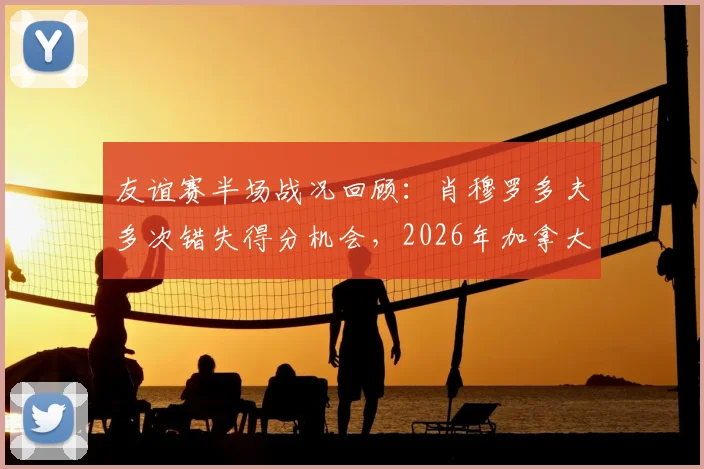 友谊赛半场战况回顾：肖穆罗多夫多次错失得分机会，2026年加拿大与乌兹别克斯坦互交白卷0-0，半场数据分析与技术统计解读