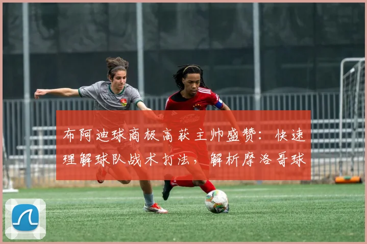 布阿迪球商极高获主帅盛赞:快速理解球队战术打法,解析摩洛哥球员2026成功关键