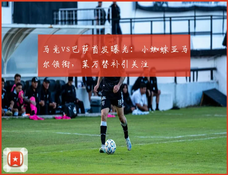 马竞vs巴萨首发曝光：小蜘蛛亚马尔领衔，莱万替补引关注