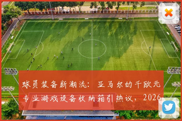 球员装备新潮流：亚马尔的千欧元专业游戏设备收纳箱引热议，2026赛季箱包选购指南