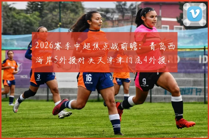 2026赛季中超焦点战前瞻：青岛西海岸5外援对决天津津门虎4外援，李昊巴顿首发关键点解析