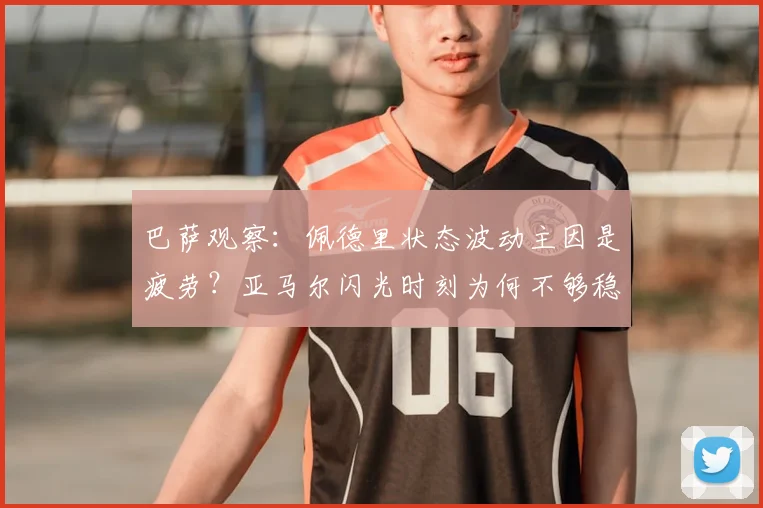 巴萨观察:佩德里状态波动主因是疲劳?亚马尔闪光时刻为何不够稳定,听听前国脚怎么说