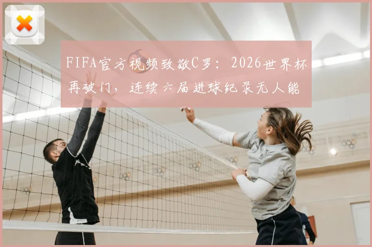 FIFA官方视频致敬C罗:2026世界杯再破门,连续六届进球纪录无人能及