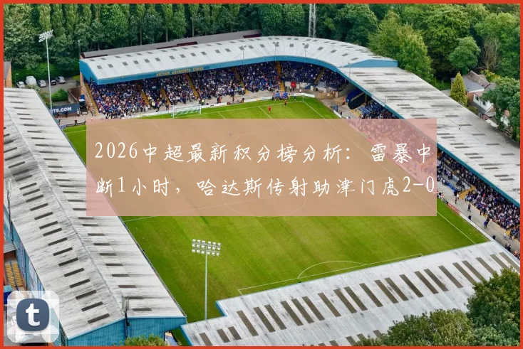 2026中超最新积分榜分析：雷暴中断1小时，哈达斯传射助津门虎2-0客胜申花全过程回顾与赛场影响解读