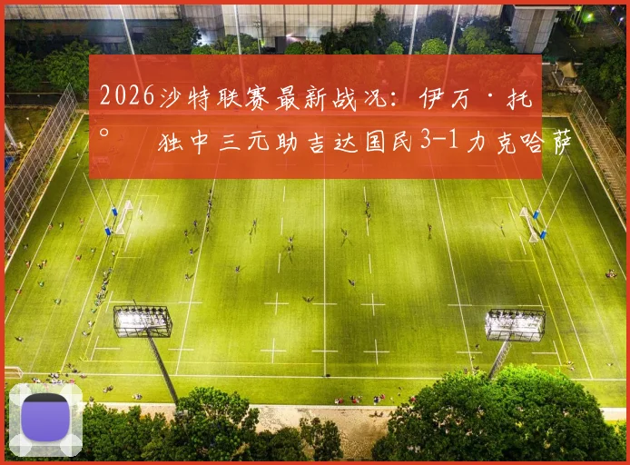 2026沙特联赛最新战况:伊万·托尼独中三元助吉达国民3-1力克哈萨征服,球星高光与错失良机全解析