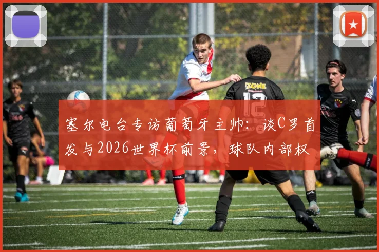 塞尔电台专访葡萄牙主帅：谈C罗首发与2026世界杯前景，球队内部权力结构曝光