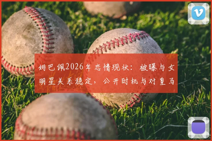 姆巴佩2026年恋情现状:被曝与女明星关系稳定,公开时机与对皇马生涯影响分析