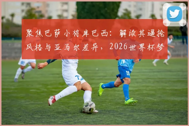 聚焦巴萨小将库巴西：解读其逼抢风格与亚马尔差异，2026世界杯梦想从何起步