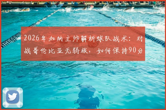 2026年加纳主帅解析球队战术：对战哥伦比亚无弱旅，如何保持90分钟高强度专注成为关键