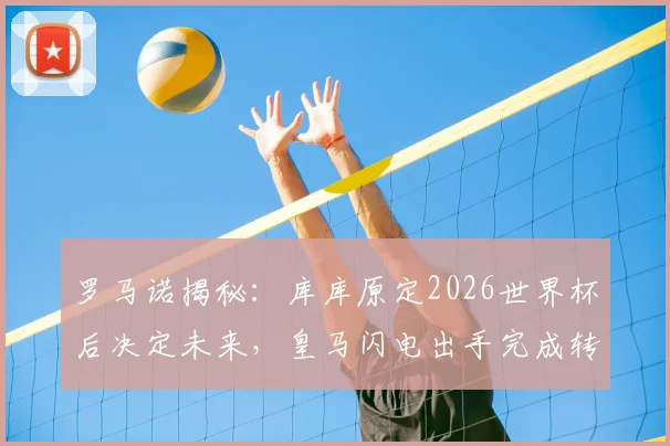 罗马诺揭秘：库库原定2026世界杯后决定未来，皇马闪电出手完成转会截胡