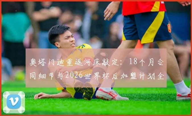 奥塔门迪重返河床敲定：18个月合同细节与2026世界杯后加盟计划全解析