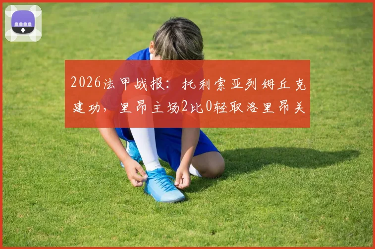 2026法甲战报：托利索亚列姆丘克建功，里昂主场2比0轻取洛里昂关键复盘