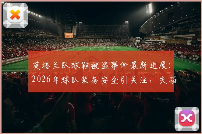 英格兰队球鞋被盗事件最新进展:2026年球队装备安全引关注,失窃物品已部分追回