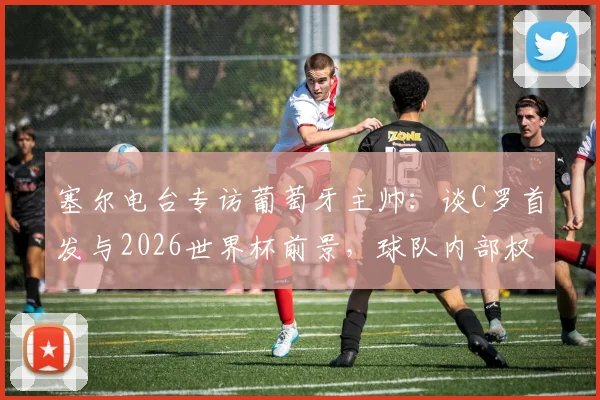 塞尔电台专访葡萄牙主帅:谈C罗首发与2026世界杯前景,球队内部权力结构曝光