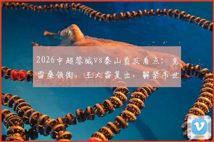 2026中超蓉城vs泰山首发看点：克雷桑领衔，王大雷复出，解禁韦世豪能否建功？