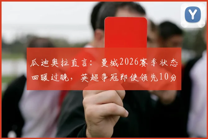 瓜迪奥拉直言：曼城2026赛季状态回暖过晚，英超争冠即使领先10分也难言保险