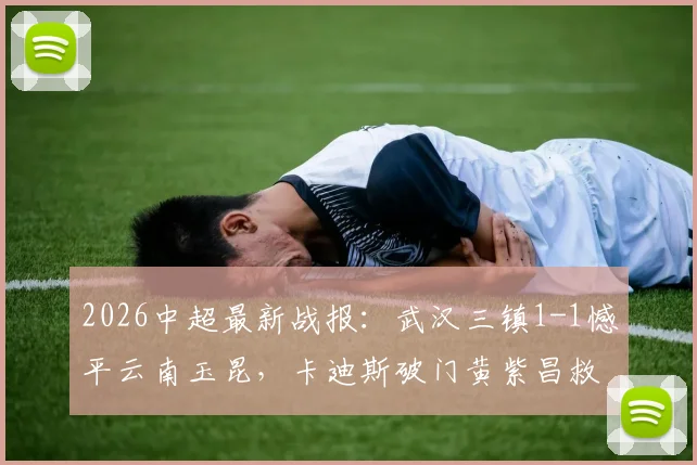 2026中超最新战报：武汉三镇1-1憾平云南玉昆，卡迪斯破门黄紫昌救主，全场技战术深度复盘
