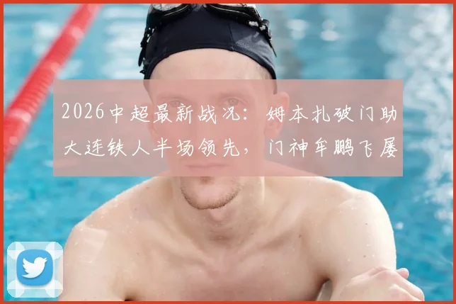 2026中超最新战况：姆本扎破门助大连铁人半场领先，门神牟鹏飞屡献神扑力保球门不失，青岛海牛暂0-1落后