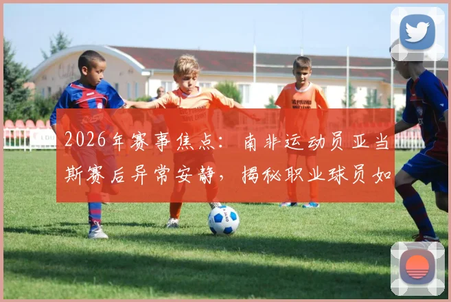 2026年赛事焦点:南非运动员亚当斯赛后异常安静,揭秘职业球员如何背负巨大悲痛坚持登场