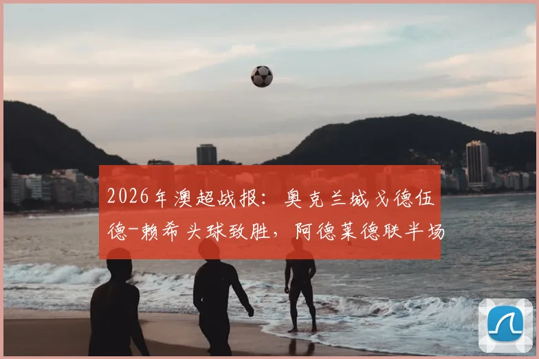 2026年澳超战报:奥克兰城戈德伍德-赖希头球致胜,阿德莱德联半场0-1落后全解析