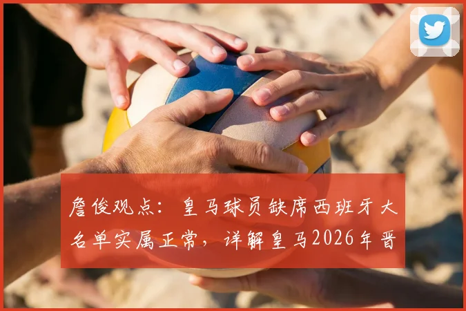 詹俊观点：皇马球员缺席西班牙大名单实属正常，详解皇马2026年晋级欧冠四强前景与核心优势