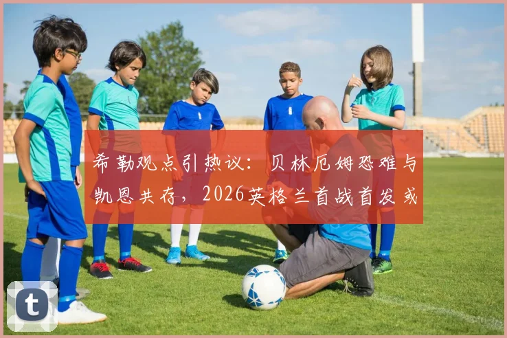 希勒观点引热议:贝林厄姆恐难与凯恩共存,2026英格兰首战首发或有变数