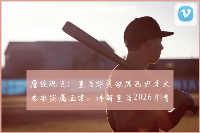 詹俊观点:皇马球员缺席西班牙大名单实属正常,详解皇马2026年晋级欧冠四强前景与核心优势