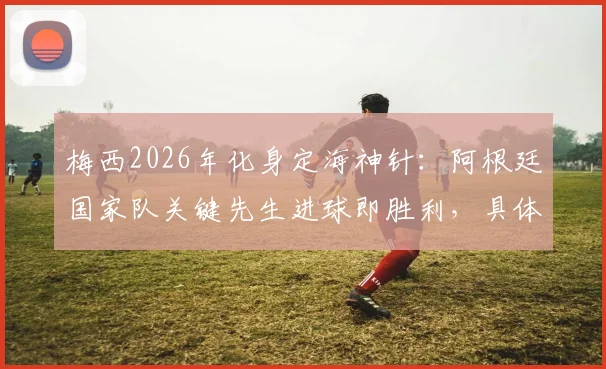梅西2026年化身定海神针:阿根廷国家队关键先生进球即胜利,具体数据解析其不可替代作用