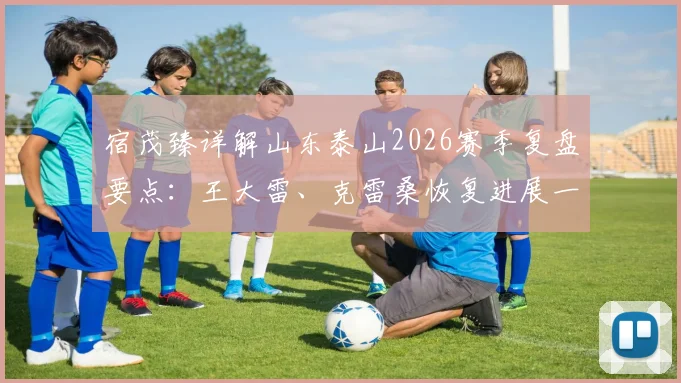 宿茂臻详解山东泰山2026赛季复盘要点:王大雷、克雷桑恢复进展一览,球队合练动态及战术调整前瞻
