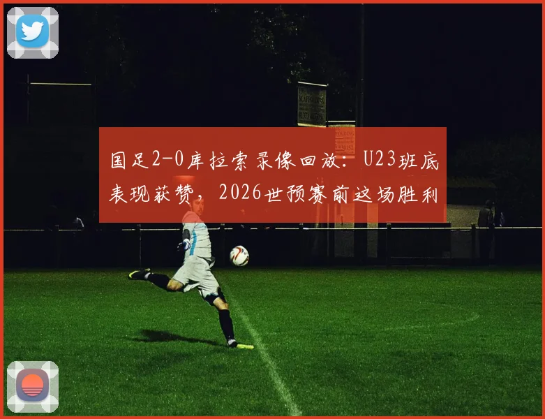 国足2-0库拉索录像回放：U23班底表现获赞，2026世预赛前这场胜利有何看点？
