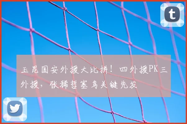 玉昆国安外援大比拼！四外援PK三外援，张稀哲塞鸟关键先发