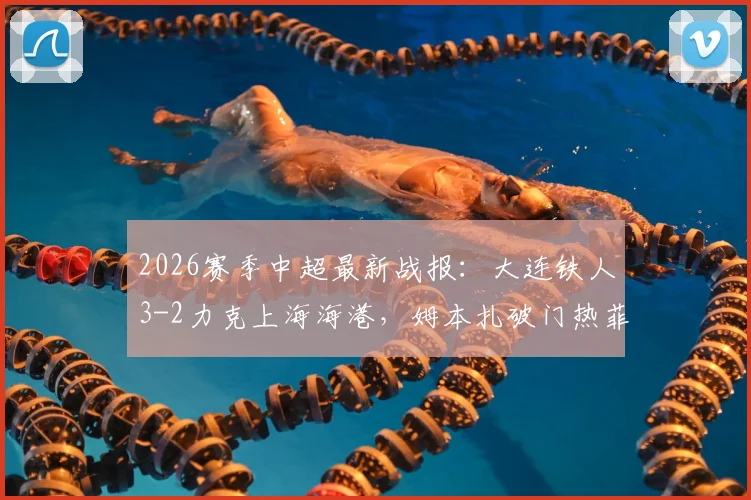 2026赛季中超最新战报：大连铁人3-2力克上海海港，姆本扎破门热菲尼奥制胜染红，附全场争议判罚解析