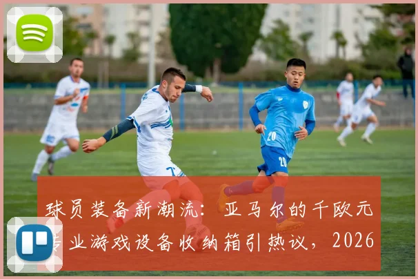 球员装备新潮流：亚马尔的千欧元专业游戏设备收纳箱引热议，2026赛季箱包选购指南