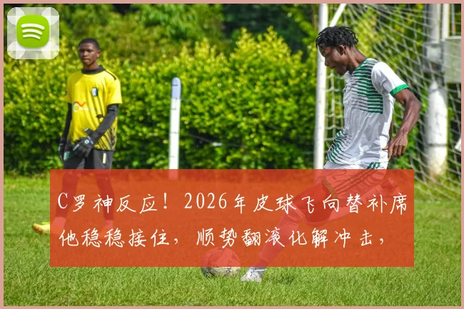 C罗神反应!2026年皮球飞向替补席他稳稳接住,顺势翻滚化解冲击,看巨星如何保护队友