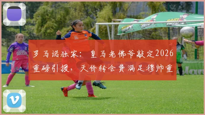 罗马诺独家：皇马老佛爷敲定2026重磅引援，天价转会费满足穆帅重建核心要求