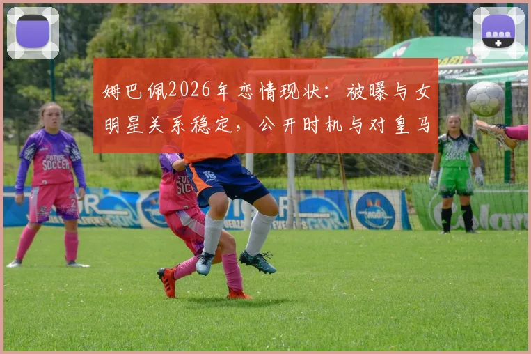 姆巴佩2026年恋情现状:被曝与女明星关系稳定,公开时机与对皇马生涯影响分析