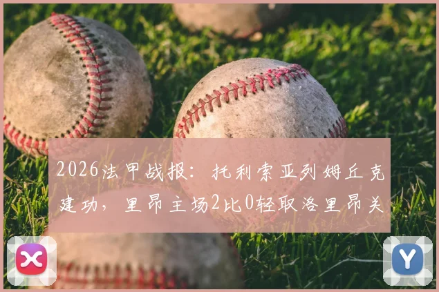 2026法甲战报:托利索亚列姆丘克建功,里昂主场2比0轻取洛里昂关键复盘