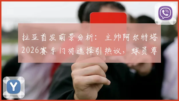 拉亚首发前景分析：主帅阿尔特塔2026赛季门将选择引热议，球员尊重决定展现职业态度